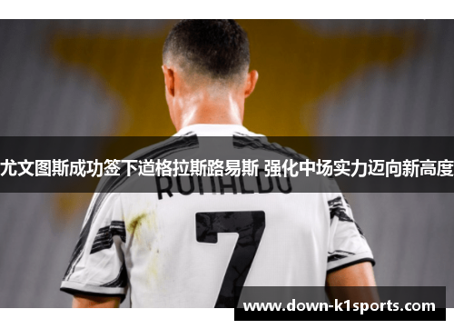 尤文图斯成功签下道格拉斯路易斯 强化中场实力迈向新高度